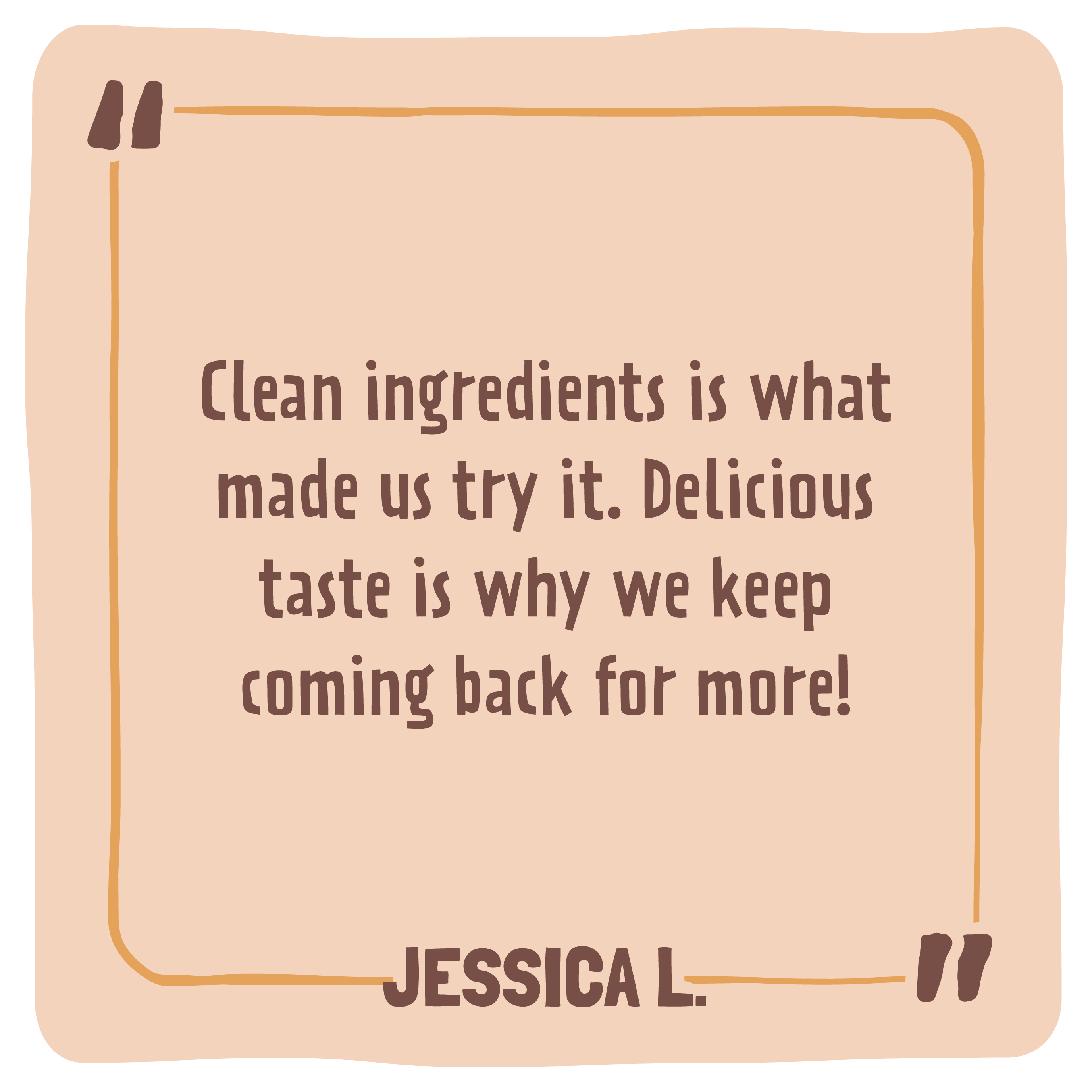 Quote card with text 'Clean ingredients is what made us try it. Delicious taste is why we keep coming back for more!' by Jessica L.
