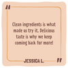 Quote card with text 'Clean ingredients is what made us try it. Delicious taste is why we keep coming back for more!' by Jessica L.